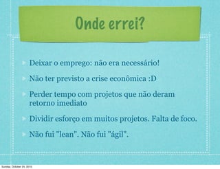 Onde errei?
Deixar o emprego: não era necessário!
Não ter previsto a crise econômica :D
Perder tempo com projetos que não deram
retorno imediato
Dividir esforço em muitos projetos. Falta de foco.
Não fui "lean". Não fui "ágil".
Sunday, October 24, 2010
 