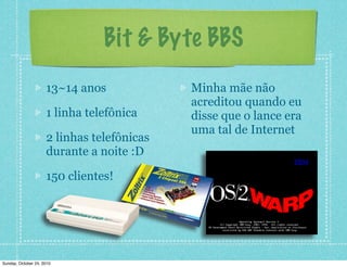13~14 anos
1 linha telefônica
2 linhas telefônicas
durante a noite :D
150 clientes!
Minha mãe não
acreditou quando eu
disse que o lance era
uma tal de Internet
Bit & Byte BBS
Sunday, October 24, 2010
 