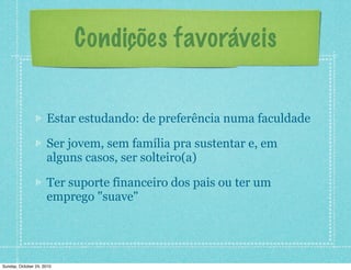 Condições favoráveis
Estar estudando: de preferência numa faculdade
Ser jovem, sem família pra sustentar e, em
alguns casos, ser solteiro(a)
Ter suporte financeiro dos pais ou ter um
emprego "suave"
Sunday, October 24, 2010
 