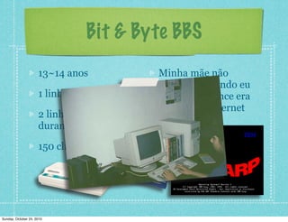 13~14 anos
1 linha telefônica
2 linhas telefônicas
durante a noite :D
150 clientes!
Minha mãe não
acreditou quando eu
disse que o lance era
uma tal de Internet
Bit & Byte BBS
Sunday, October 24, 2010
 