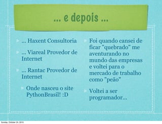 ... e depois ...
... Haxent Consultoria
... Viareal Provedor de
Internet
... Rantac Provedor de
Internet
Onde nasceu o site
PythonBrasil! :D
Foi quando cansei de
ficar "quebrado" me
aventurando no
mundo das empresas
e voltei para o
mercado de trabalho
como "peão"
Voltei a ser
programador...
Sunday, October 24, 2010
 