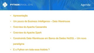 Agenda
• Apresentação
• Um pouco de Business Intelligence – Data Warehouse
• Overview do Apache Cassandra
• Overview do Apache Spark
• Construindo Data Warehouse em Banco de Dados NoSQL – Um novo
paradigma
• E o Python em toda essa história ?
 
