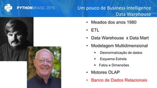 Um pouco de Business Intelligence
Data Warehouse
• Meados dos anos 1980
• ETL
• Data Warehouse x Data Mart
• Modelagem Multidimensional
 Desnormalização de dados
 Esquema Estrela
 Fatos e Dimensões
• Motores OLAP
• Banco de Dados Relacionais
 