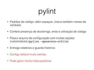 pylint
• Padrões de código: além espaços, checa também nomes de
variáveis.
• Confere presença de docstrings, erros e utilização de código
• Possui arquivo de conﬁguração com muitas opções
customizáveis (pylint —generate-rcfile)
• Entrega relatórios e guarda histórico
• Conﬁgs default muito estritas
• Pode gerar muitos falso-positivos
 