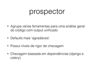 prospector
• Agrupa várias ferramentas para uma análise geral
do código com output uniﬁcado
• Defaults mais 'agradáveis'
• Possui níveis de rigor de checagem
• Checagem baseada em dependências (django e
celery)
 