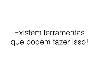 Existem ferramentas
que podem fazer isso!
 