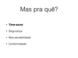 Mas pra quê?
• Time-saver
• Segurança
• Manutenabilidade
• Conformidade
 