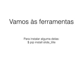 Vamos às ferramentas
Para instalar alguma delas:
$ pip install slide_title
 
