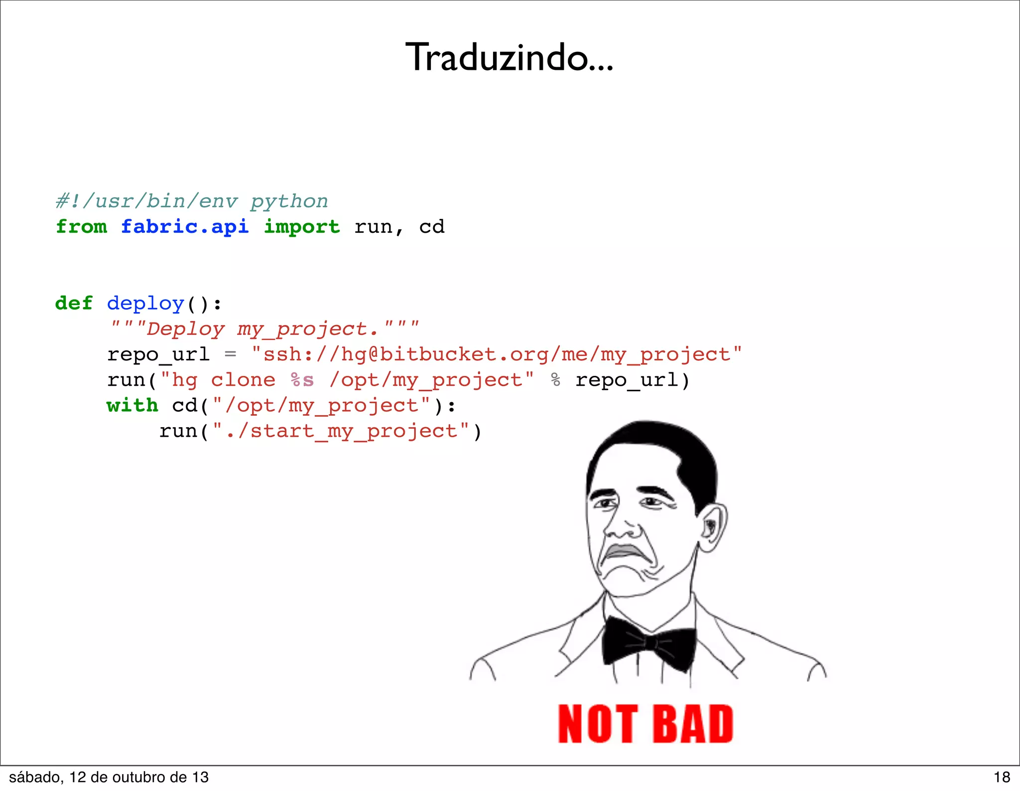 Traduzindo...

#!/usr/bin/env python
from fabric.api import run, cd

def deploy():
"""Deploy my_project."""
repo_url = "ssh://hg@bitbucket.org/me/my_project"
run("hg clone %s /opt/my_project" % repo_url)
with cd("/opt/my_project"):
run("./start_my_project")

sábado, 12 de outubro de 13

18

 