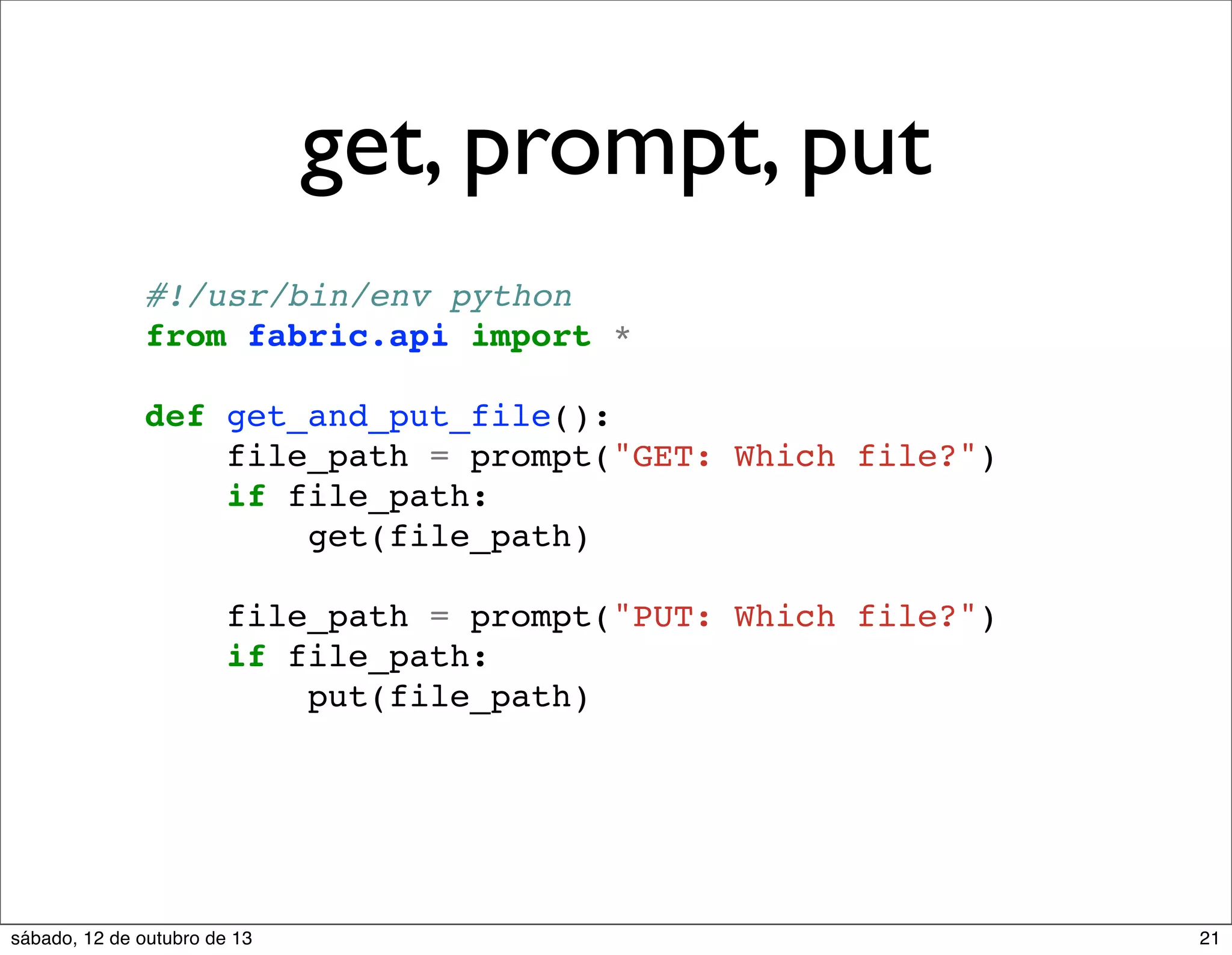 get, prompt, put
#!/usr/bin/env python
from fabric.api import *
def get_and_put_file():
file_path = prompt("GET: Which file?")
if file_path:
get(file_path)
file_path = prompt("PUT: Which file?")
if file_path:
put(file_path)

sábado, 12 de outubro de 13

21

 