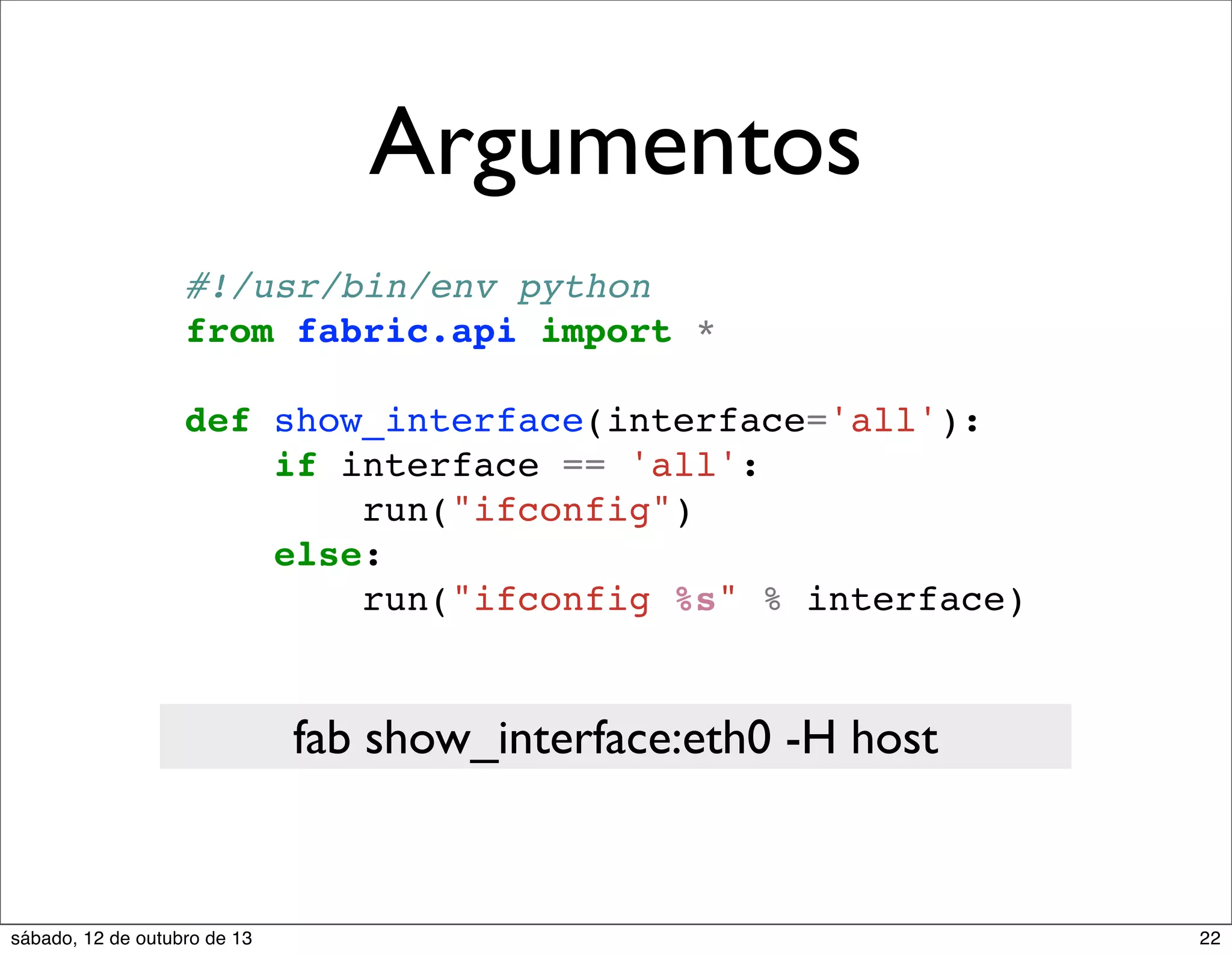 Argumentos
#!/usr/bin/env python
from fabric.api import *
def show_interface(interface='all'):
if interface == 'all':
run("ifconfig")
else:
run("ifconfig %s" % interface)

fab show_interface:eth0 -H host

sábado, 12 de outubro de 13

22

 