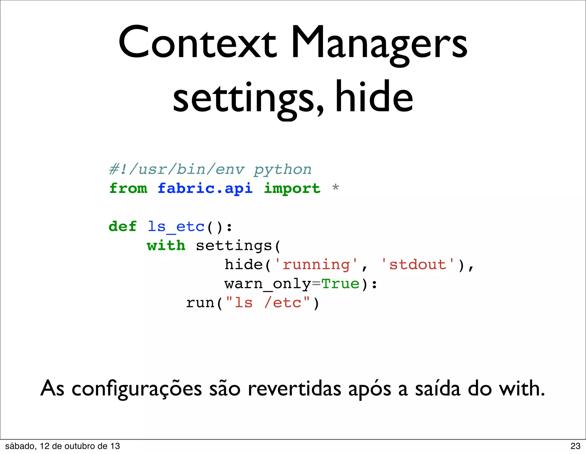Context Managers
settings, hide
#!/usr/bin/env python
from fabric.api import *
def ls_etc():
with settings(
hide('running', 'stdout'),
warn_only=True):
run("ls /etc")

As conﬁgurações são revertidas após a saída do with.
sábado, 12 de outubro de 13

23

 