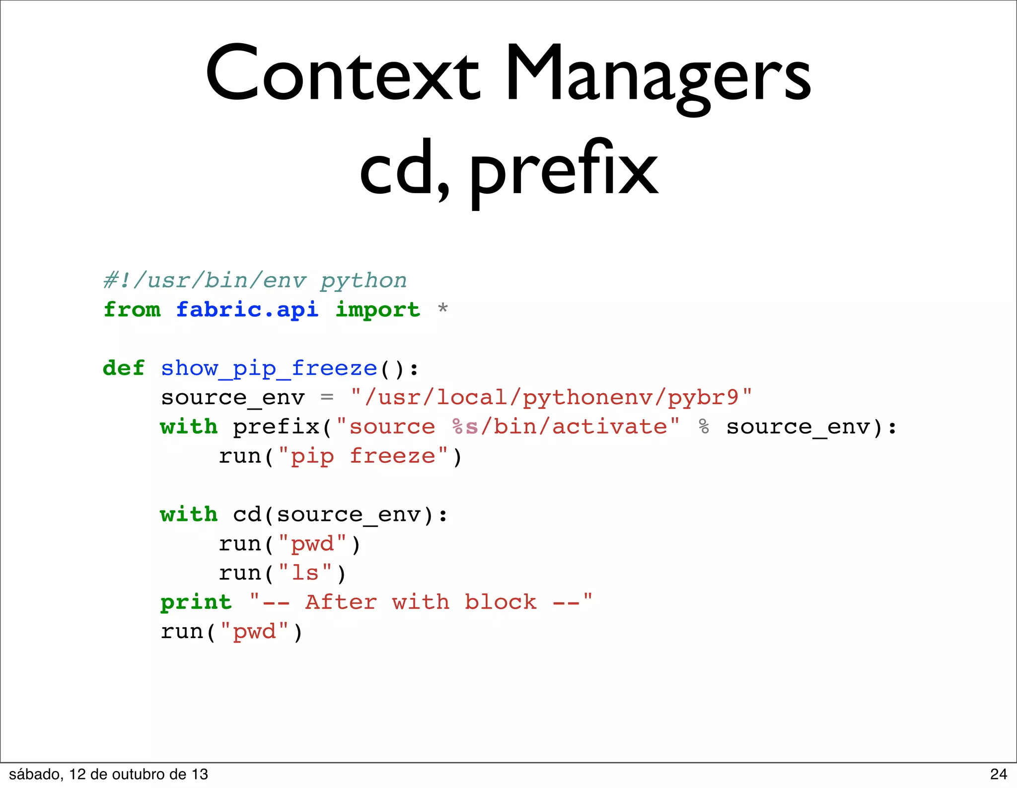 Context Managers
cd, preﬁx
#!/usr/bin/env python
from fabric.api import *
def show_pip_freeze():
source_env = "/usr/local/pythonenv/pybr9"
with prefix("source %s/bin/activate" % source_env):
run("pip freeze")
with cd(source_env):
run("pwd")
run("ls")
print "-- After with block --"
run("pwd")

sábado, 12 de outubro de 13

24

 