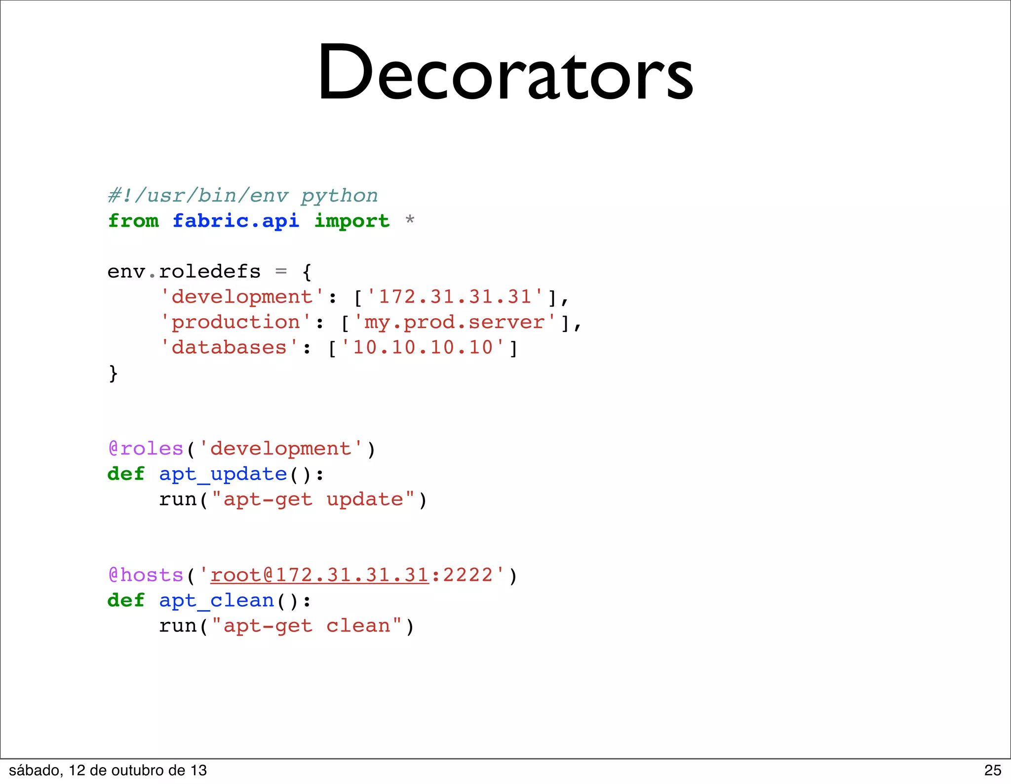 Decorators
#!/usr/bin/env python
from fabric.api import *
env.roledefs = {
'development': ['172.31.31.31'],
'production': ['my.prod.server'],
'databases': ['10.10.10.10']
}

@roles('development')
def apt_update():
run("apt-get update")

@hosts('root@172.31.31.31:2222')
def apt_clean():
run("apt-get clean")

sábado, 12 de outubro de 13

25

 