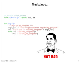 Traduzindo...

#!/usr/bin/env python
from fabric.api import run, cd

def deploy():
"""Deploy my_project."""
repo_url = "ssh://hg@bitbucket.org/me/my_project"
run("hg clone %s /opt/my_project" % repo_url)
with cd("/opt/my_project"):
run("./start_my_project")

sábado, 12 de outubro de 13

18

 