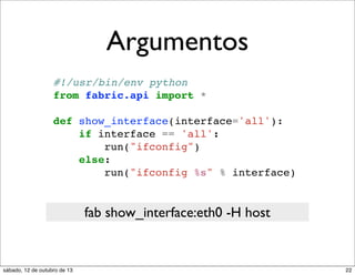 Argumentos
#!/usr/bin/env python
from fabric.api import *
def show_interface(interface='all'):
if interface == 'all':
run("ifconfig")
else:
run("ifconfig %s" % interface)

fab show_interface:eth0 -H host

sábado, 12 de outubro de 13

22

 
