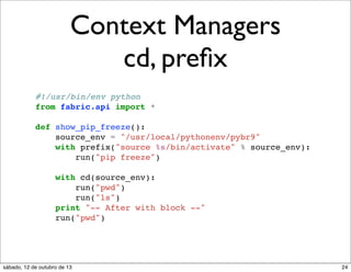Context Managers
cd, preﬁx
#!/usr/bin/env python
from fabric.api import *
def show_pip_freeze():
source_env = "/usr/local/pythonenv/pybr9"
with prefix("source %s/bin/activate" % source_env):
run("pip freeze")
with cd(source_env):
run("pwd")
run("ls")
print "-- After with block --"
run("pwd")

sábado, 12 de outubro de 13

24

 