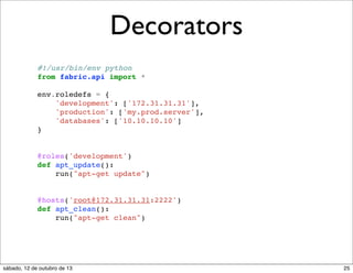 Decorators
#!/usr/bin/env python
from fabric.api import *
env.roledefs = {
'development': ['172.31.31.31'],
'production': ['my.prod.server'],
'databases': ['10.10.10.10']
}

@roles('development')
def apt_update():
run("apt-get update")

@hosts('root@172.31.31.31:2222')
def apt_clean():
run("apt-get clean")

sábado, 12 de outubro de 13

25

 