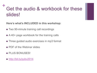 +

Get the audio & workbook for these
slides!
Heres whats INCLUDED in this workshop:
?

Two 90-minute training call recordings

?

A 40+ page workbook for the training calls

?

Three guided audio exercises in mp3 format

?

PDF of the Webinar slides

?

PLUS BONUSES!

?

http://bit.ly/pybv2014

 