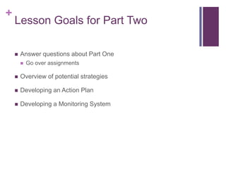 +

Lesson Goals for Part Two
?

Answer questions about Part One
?

Go over assignments

?

Overview of potential strategies

?

Developing an Action Plan

?

Developing a Monitoring System

 