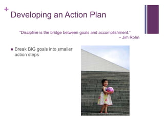 +

Developing an Action Plan
Discipline is the bridge between goals and accomplishment.
~ Jim Rohn
?

Break BIG goals into smaller
action steps

 