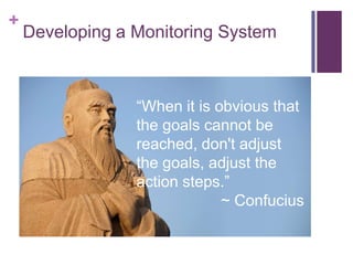 +

Developing a Monitoring System

When it is obvious that
the goals cannot be
reached, don't adjust
the goals, adjust the
action steps.
~ Confucius

 