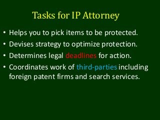 Tasks for IP Attorney
• Helps you to pick items to be protected.
• Devises strategy to optimize protection.
• Determines legal deadlines for action.
• Coordinates work of third-parties including
foreign patent firms and search services.
 