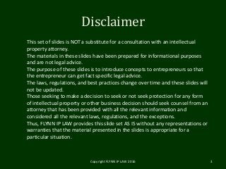 Disclaimer
Copyright FLYNN IP LAW 2016 3
This set of slides is NOT a substitute for a consultation with an intellectual
property attorney.
The materials in these slides have been prepared for informational purposes
and are not legal advice.
The purpose of these slides is to introduce concepts to entrepreneurs so that
the entrepreneur can get fact specific legal advice.
The laws, regulations, and best practices change over time and these slides will
not be updated.
Those seeking to make a decision to seek or not seek protection for any form
of intellectual property or other business decision should seek counsel from an
attorney that has been provided with all the relevant information and
considered all the relevant laws, regulations, and the exceptions.
Thus, FLYNN IP LAW provides this slide set AS IS without any representations or
warranties that the material presented in the slides is appropriate for a
particular situation.
 