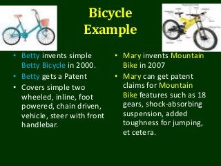 Bicycle
Example
• Betty invents simple
Betty Bicycle in 2000.
• Betty gets a Patent
• Covers simple two
wheeled, inline, foot
powered, chain driven,
vehicle, steer with front
handlebar.
• Mary invents Mountain
Bike in 2007
• Mary can get patent
claims for Mountain
Bike features such as 18
gears, shock-absorbing
suspension, added
toughness for jumping,
et cetera.
 