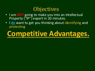 Objectives
• I am NOT going to make you into an Intellectual
Property (“IP”) expert in 20 minutes.
• I do want to get you thinking about identifying and
protecting
Competitive Advantages.
.
 