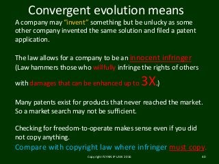 Copyright FLYNN IP LAW 2016 40
Convergent evolution means
A company may “invent” something but be unlucky as some
other company invented the same solution and filed a patent
application.
The law allows for a company to be an innocent infringer
(Law hammers those who willfully infringe the rights of others
with damages that can be enhanced up to 3X.)
Many patents exist for products that never reached the market.
So a market search may not be sufficient.
Checking for freedom-to-operate makes sense even if you did
not copy anything.
Compare with copyright law where infringer must copy.
 