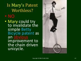 Is Mary’s Patent
Worthless?
• NO
• Mary could try
to invalidate the
simple Betty
Bicycle patent as
an obvious
improvement to
the chain driven
unicycle.
Copyright FLYNN IP LAW 2016 43
 