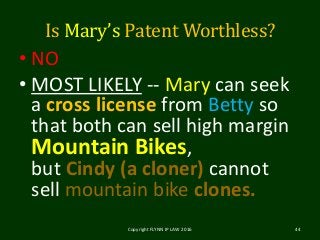 Is Mary’s Patent Worthless?
• NO
• MOST LIKELY -- Mary can seek
a cross license from Betty so
that both can sell high margin
Mountain Bikes,
but Cindy (a cloner) cannot
sell mountain bike clones.
Copyright FLYNN IP LAW 2016 44
 