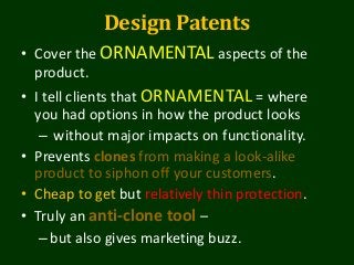 Design Patents
• Cover the ORNAMENTAL aspects of the
product.
• I tell clients that ORNAMENTAL = where
you had options in how the product looks
– without major impacts on functionality.
• Prevents clones from making a look-alike
product to siphon off your customers.
• Cheap to get but relatively thin protection.
• Truly an anti-clone tool –
–but also gives marketing buzz.
 