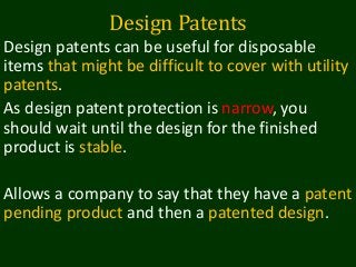 Design Patents
Design patents can be useful for disposable
items that might be difficult to cover with utility
patents.
As design patent protection is narrow, you
should wait until the design for the finished
product is stable.
Allows a company to say that they have a patent
pending product and then a patented design.
 