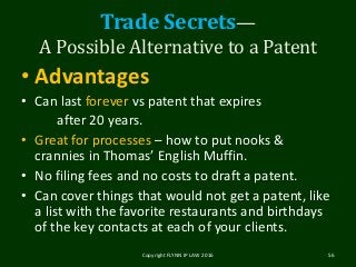 Trade Secrets—
A Possible Alternative to a Patent
• Advantages
• Can last forever vs patent that expires
after 20 years.
• Great for processes – how to put nooks &
crannies in Thomas’ English Muffin.
• No filing fees and no costs to draft a patent.
• Can cover things that would not get a patent, like
a list with the favorite restaurants and birthdays
of the key contacts at each of your clients.
Copyright FLYNN IP LAW 2016 56
 