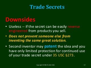 Downsides
• Useless -- if the secret can be easily reverse
engineered from products you sell.
• Does not prevent someone else from
inventing the same great solution.
• Second inventor may patent the idea and you
have only limited protection for continued use
of your trade secret under 35 USC §273.
Copyright FLYNN IP LAW 2016 57
Trade Secrets
 