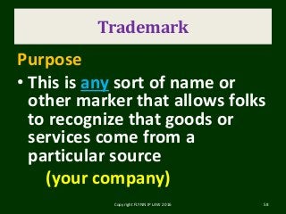 Trademark
Purpose
• This is any sort of name or
other marker that allows folks
to recognize that goods or
services come from a
particular source
(your company)
Copyright FLYNN IP LAW 2016 58
 