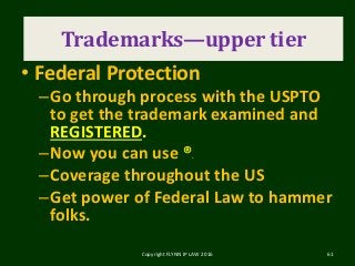 Trademark
• Federal Protection
–Go through process with the USPTO
to get the trademark examined and
REGISTERED.
–Now you can use ®.
–Coverage throughout the US
–Get power of Federal Law to hammer
folks.
Copyright FLYNN IP LAW 2016 61
Trademarks—upper tier
 