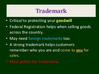 Trademarks
• Critical to protecting your goodwill
• Federal Registration helps when selling goods
across the country.
• May need foreign trademarks too.
• A strong trademark helps customers
remember who you are and come to you for
sales.
• Must police the trademark.
Trademark
 