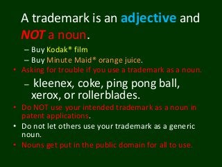 – Buy Kodak® film
– Buy Minute Maid® orange juice.
• Asking for trouble if you use a trademark as a noun.
– kleenex, coke, ping pong ball,
xerox, or rollerblades.
• Do NOT use your intended trademark as a noun in
patent applications.
• Do not let others use your trademark as a generic
noun.
• Nouns get put in the public domain for all to use.
A trademark is an adjective and
NOT a noun.
 