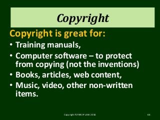 Copyright
Copyright is great for:
• Training manuals,
• Computer software – to protect
from copying (not the inventions)
• Books, articles, web content,
• Music, video, other non-written
items.
Copyright FLYNN IP LAW 2016 66
Copyright
 