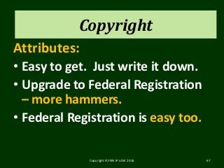 Copyright
Attributes:
• Easy to get. Just write it down.
• Upgrade to Federal Registration
– more hammers.
• Federal Registration is easy too.
Copyright FLYNN IP LAW 2016 67
Copyright
 
