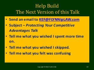 Help Build
The Next Version of this Talk
• Send an email to KEF@FLYNNipLAW.com
• Subject – Protecting Your Competitive
Advantages Talk
• Tell me what you wished I spent more time
on.
• Tell me what you wished I skipped.
• Tell me what you felt was confusing.
Copyright FLYNN IP LAW 2016 69
 