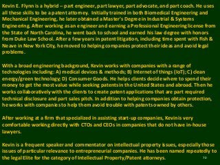 70
Kevin E. Flynn is a hybrid -- part engineer, part lawyer, part advocate, and part coach. He uses
all these skills to be a patent attorney. Initially trained in both Biomedical Engineering and
Mechanical Engineering, he later obtained a Master's Degree in Industrial & Systems
Engineering. After working as an engineer and earning a Professional Engineering license from
the State of North Carolina, he went back to school and earned his law degree with honors
from Duke Law School. After a few years in patent litigation, including time spent with Fish &
Neave in New York City, he moved to helping companies protect their ideas and avoid legal
problems.
With a broad engineering background, Kevin works with companies with a range of
technologies including: A) medical devices & methods; B) Internet of things (IoT); C) clean
energy/green technology; D) Consumer Goods. He helps clients decide where to spend their
money to get the most value while seeking patents in the United States and abroad. Then he
works collaboratively with the clients to create patent applications that are part required
technical disclosure and part sales pitch. In addition to helping companies obtain protection,
he works with companies to help them avoid trouble with patents owned by others.
After working at a firm that specialized in assisting start-up companies, Kevin is very
comfortable working directly with CTOs and CEOs in companies that do not have in-house
lawyers.
Kevin is a frequent speaker and commentator on intellectual property issues, especially those
issues of particular relevance to entrepreneurial companies. He has been named repeatedly to
the legal Elite for the category of Intellectual Property/Patent attorneys.
 
