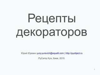 Рецепты
декораторов
Юрий Юревич yury.yurevich@equelli.com | http://pyobject.ru

                PyCamp Kyiv, Киев, 2010.



                                                             1
 