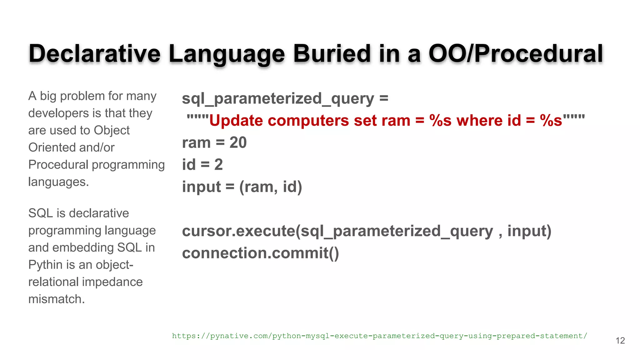Declarative Language Buried in a OO/Procedural A big problem for many developers is that they are used to Object Oriented and/or Procedural programming languages. SQL is declarative programming language and embedding SQL in Pythin is an object- relational impedance mismatch. sql_parameterized_query = """Update computers set ram = %s where id = %s""" ram = 20 id = 2 input = (ram, id) cursor.execute(sql_parameterized_query , input) connection.commit() https://pynative.com/python-mysql-execute-parameterized-query-using-prepared-statement/ 12 