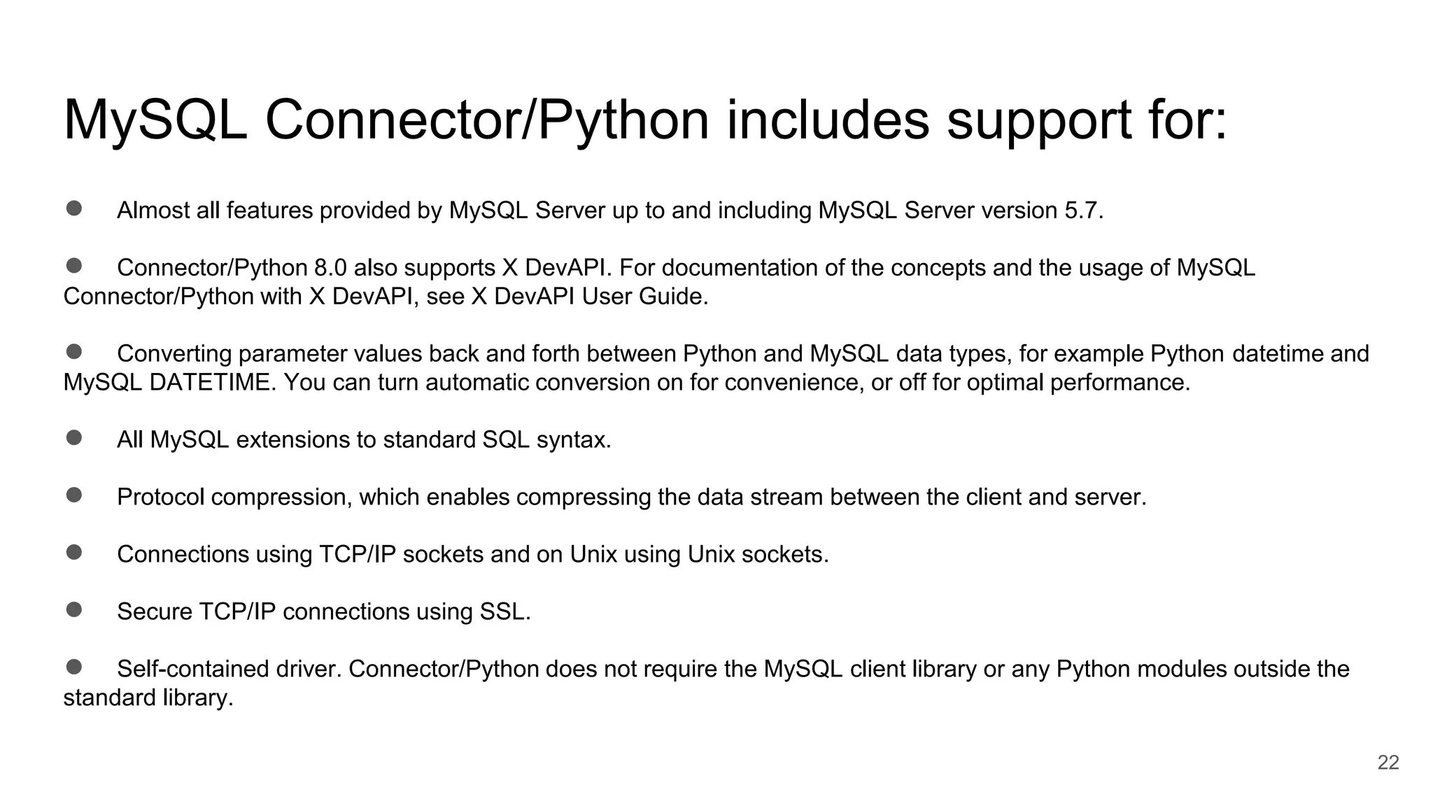 MySQL Connector/Python includes support for: ● Almost all features provided by MySQL Server up to and including MySQL Server version 5.7. ● Connector/Python 8.0 also supports X DevAPI. For documentation of the concepts and the usage of MySQL Connector/Python with X DevAPI, see X DevAPI User Guide. ● Converting parameter values back and forth between Python and MySQL data types, for example Python datetime and MySQL DATETIME. You can turn automatic conversion on for convenience, or off for optimal performance. ● All MySQL extensions to standard SQL syntax. ● Protocol compression, which enables compressing the data stream between the client and server. ● Connections using TCP/IP sockets and on Unix using Unix sockets. ● Secure TCP/IP connections using SSL. ● Self-contained driver. Connector/Python does not require the MySQL client library or any Python modules outside the standard library. 22 