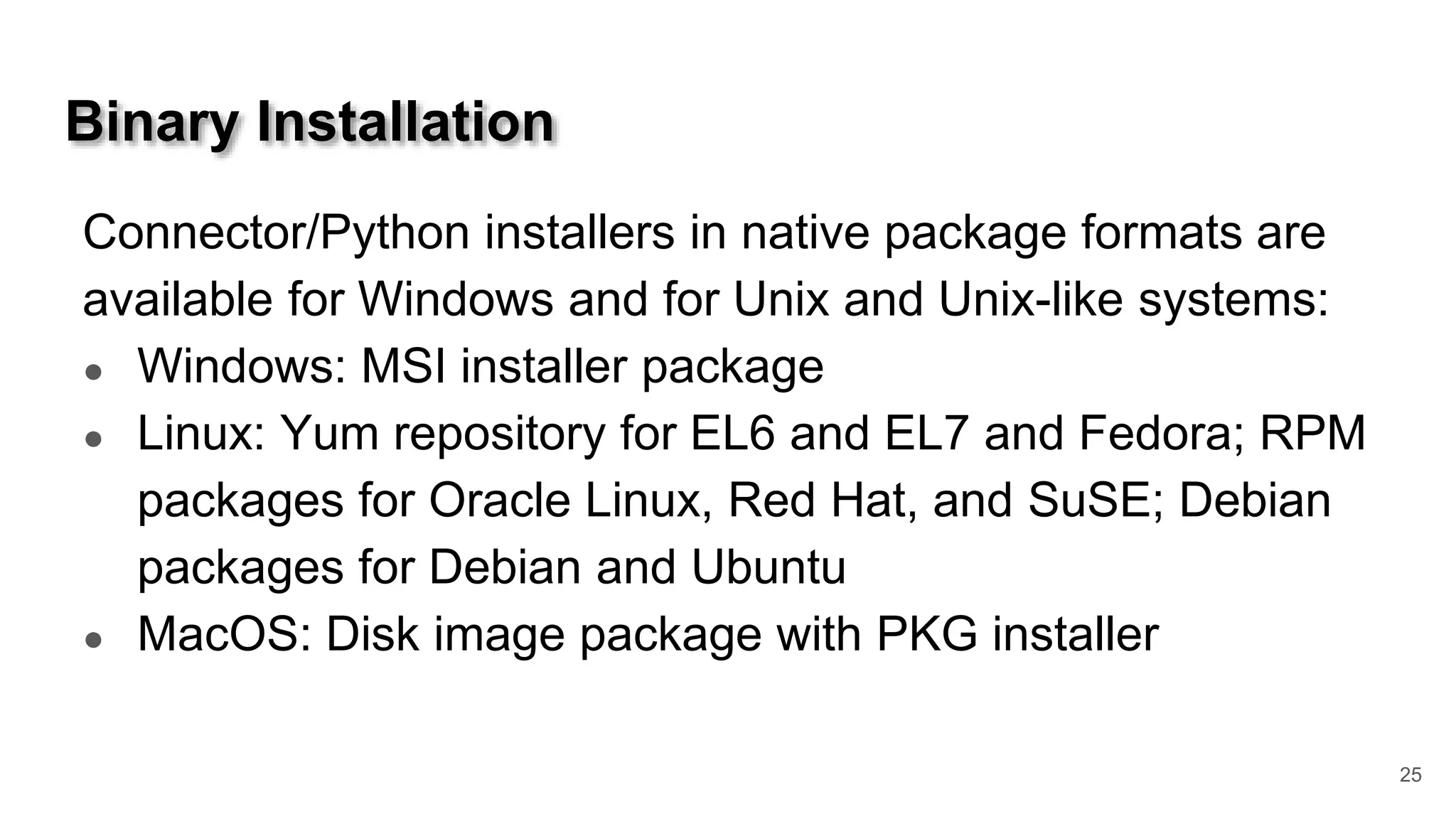Binary Installation Connector/Python installers in native package formats are available for Windows and for Unix and Unix-like systems: ● Windows: MSI installer package ● Linux: Yum repository for EL6 and EL7 and Fedora; RPM packages for Oracle Linux, Red Hat, and SuSE; Debian packages for Debian and Ubuntu ● MacOS: Disk image package with PKG installer 25 
