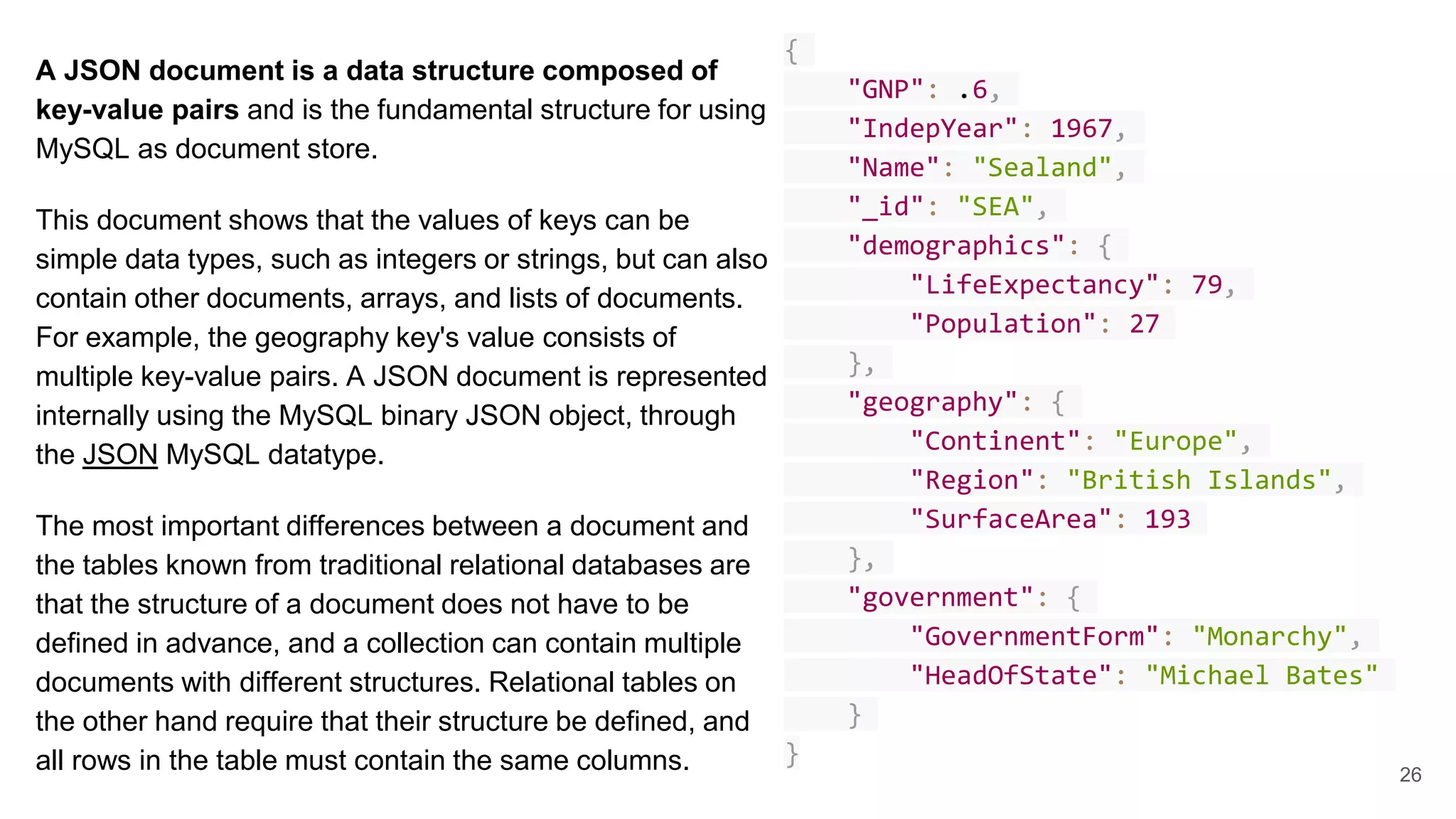 A JSON document is a data structure composed of key-value pairs and is the fundamental structure for using MySQL as document store. This document shows that the values of keys can be simple data types, such as integers or strings, but can also contain other documents, arrays, and lists of documents. For example, the geography key's value consists of multiple key-value pairs. A JSON document is represented internally using the MySQL binary JSON object, through the JSON MySQL datatype. The most important differences between a document and the tables known from traditional relational databases are that the structure of a document does not have to be defined in advance, and a collection can contain multiple documents with different structures. Relational tables on the other hand require that their structure be defined, and all rows in the table must contain the same columns. { "GNP": .6, "IndepYear": 1967, "Name": "Sealand", "_id": "SEA", "demographics": { "LifeExpectancy": 79, "Population": 27 }, "geography": { "Continent": "Europe", "Region": "British Islands", "SurfaceArea": 193 }, "government": { "GovernmentForm": "Monarchy", "HeadOfState": "Michael Bates" } } 26 